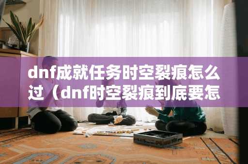 dnf成就任务时空裂痕怎么过（dnf时空裂痕到底要怎么开）