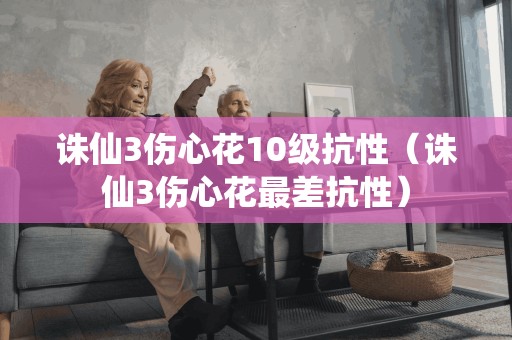 诛仙3伤心花10级抗性（诛仙3伤心花最差抗性）