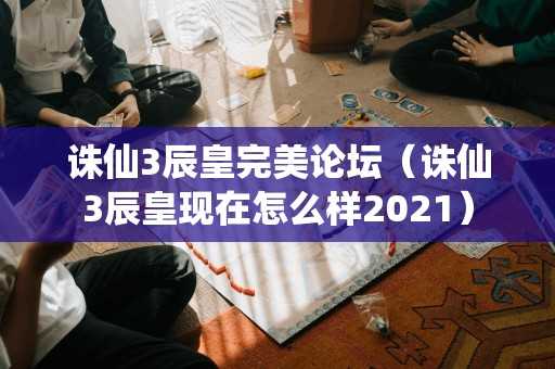 诛仙3辰皇完美论坛（诛仙3辰皇现在怎么样2021）