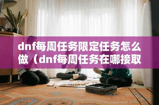 dnf每周任务限定任务怎么做（dnf每周任务在哪接取）