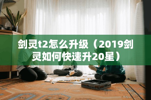 剑灵t2怎么升级（2019剑灵如何快速升20星）