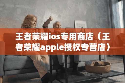 王者荣耀ios专用商店（王者荣耀apple授权专营店）