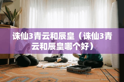 诛仙3青云和辰皇（诛仙3青云和辰皇哪个好）