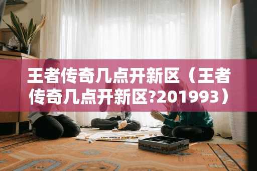 王者传奇几点开新区（王者传奇几点开新区?201993）