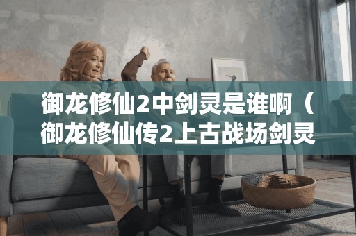 御龙修仙2中剑灵是谁啊（御龙修仙传2上古战场剑灵）