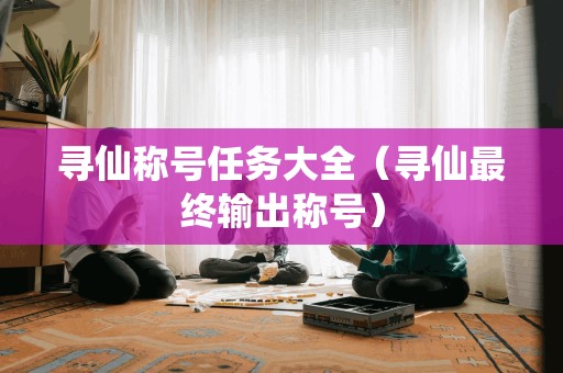 寻仙称号任务大全（寻仙最终输出称号）