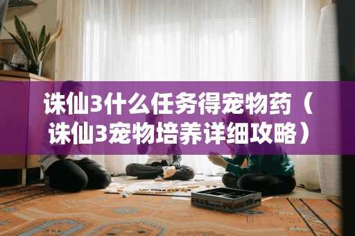 诛仙3什么任务得宠物药（诛仙3宠物培养详细攻略）