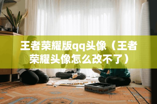 王者荣耀版qq头像（王者荣耀头像怎么改不了）