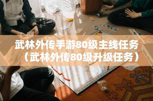 武林外传手游80级主线任务（武林外传80级升级任务）