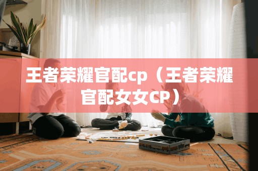 王者荣耀官配cp（王者荣耀官配女女CP）