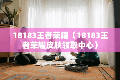 18183王者荣耀（18183王者荣耀皮肤领取中心）