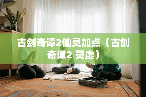 古剑奇谭2仙灵加点（古剑奇谭2 灵虚）