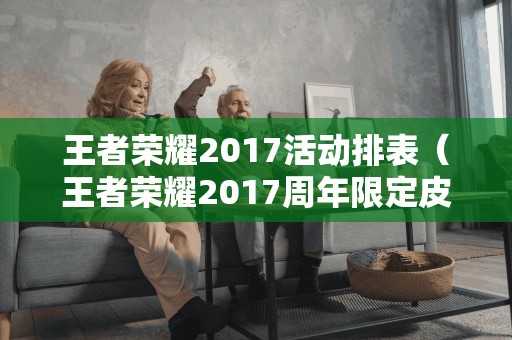 王者荣耀2017活动排表（王者荣耀2017周年限定皮肤）