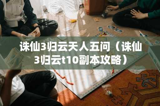 诛仙3归云天人五问（诛仙3归云t10副本攻略）