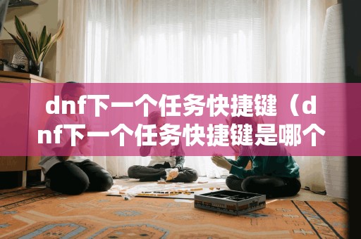 dnf下一个任务快捷键（dnf下一个任务快捷键是哪个）