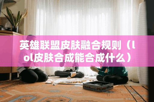 英雄联盟皮肤融合规则（lol皮肤合成能合成什么）