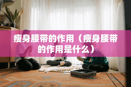 瘦身腰带的作用（瘦身腰带的作用是什么）