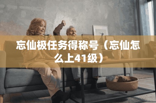 忘仙极任务得称号（忘仙怎么上41级）