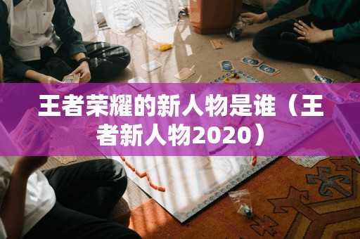 王者荣耀的新人物是谁（王者新人物2020）