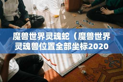 魔兽世界灵魂蛇（魔兽世界灵魂兽位置全部坐标2020）