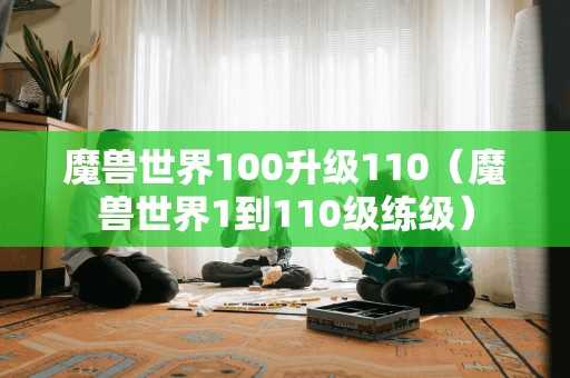 魔兽世界100升级110（魔兽世界1到110级练级）