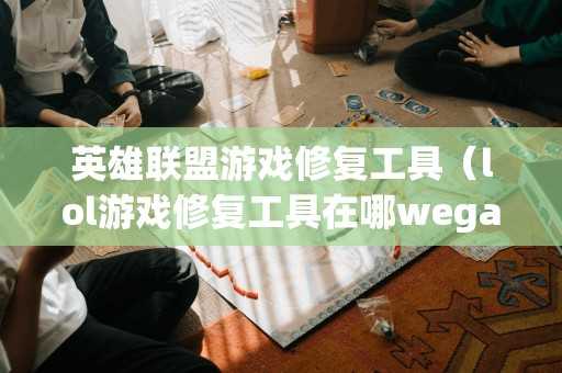 英雄联盟游戏修复工具（lol游戏修复工具在哪wegame）