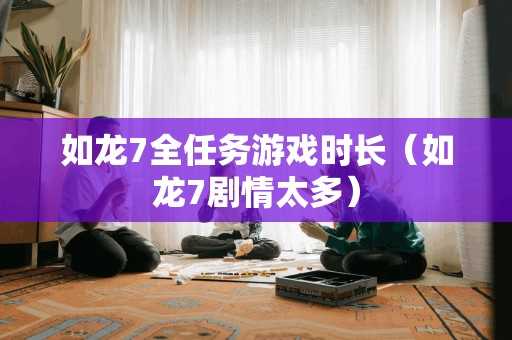 如龙7全任务游戏时长（如龙7剧情太多）