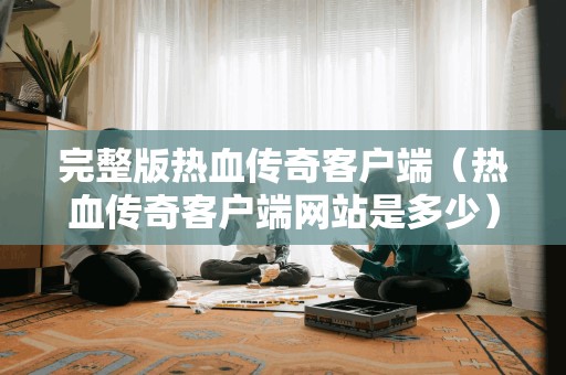 完整版热血传奇客户端（热血传奇客户端网站是多少）