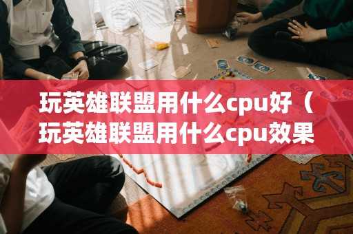 玩英雄联盟用什么cpu好（玩英雄联盟用什么cpu效果最好）