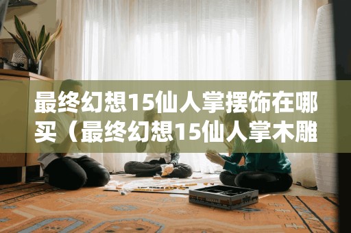 最终幻想15仙人掌摆饰在哪买（最终幻想15仙人掌木雕）