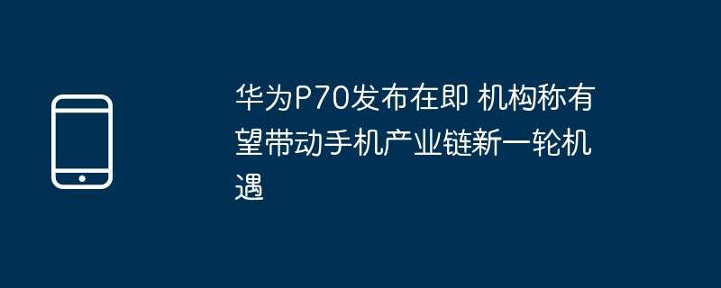 华为p70发布在即 机构称有望带动手机产业链新一轮机遇