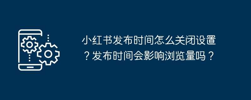 小红书发布时间怎么关闭设置？发布时间会影响浏览量吗？