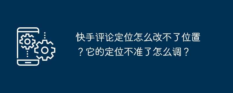 快手评论定位怎么改不了位置？它的定位不准了怎么调？