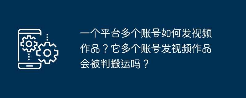 一个平台多个账号如何发视频作品？它多个账号发视频作品会被判搬运吗？