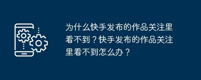 为什么快手发布的作品关注里看不到？快手发布的作品关注里看不到怎么办？