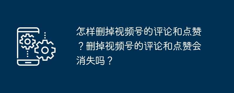 怎样删掉视频号的评论和点赞？删掉视频号的评论和点赞会消失吗？