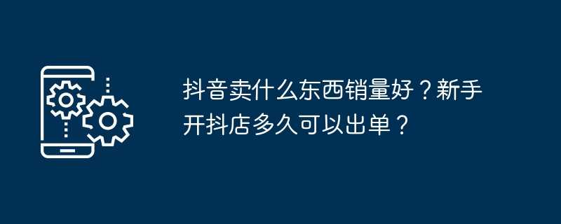 抖音卖什么东西销量好？新手开抖店多久可以出单？