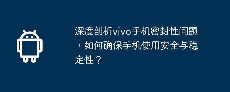 深度剖析vivo手机密封性问题，如何确保手机使用安全与稳定性？