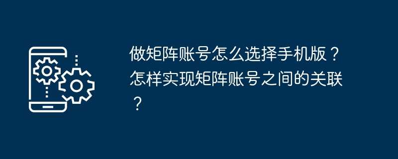 做矩阵账号怎么选择手机版？怎样实现矩阵账号之间的关联？