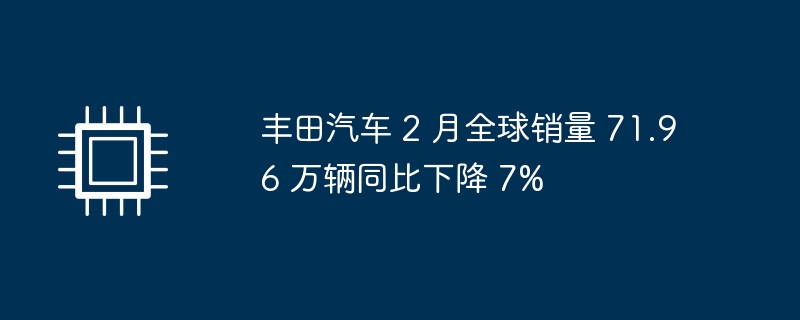 丰田汽车 2 月全球销量 71.96 万辆同比下降 7%