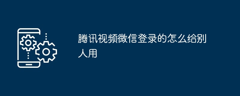 腾讯视频微信登录的怎么给别人用