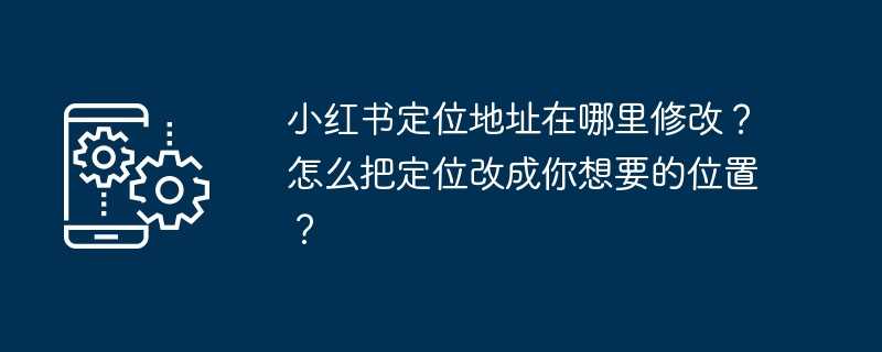 小红书定位地址在哪里修改？怎么把定位改成你想要的位置？