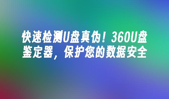 快速检测U盘真伪！360U盘鉴定器，保护您的数据安全