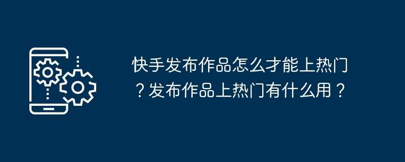 快手发布作品怎么才能上热门？发布作品上热门有什么用？