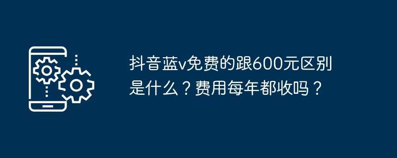 抖音蓝v免费的跟600元区别是什么？费用每年都收吗？