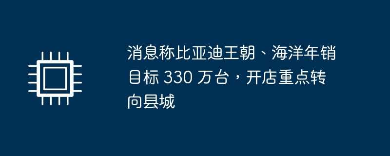 消息称比亚迪王朝、海洋年销目标 330 万台，开店重点转向县城