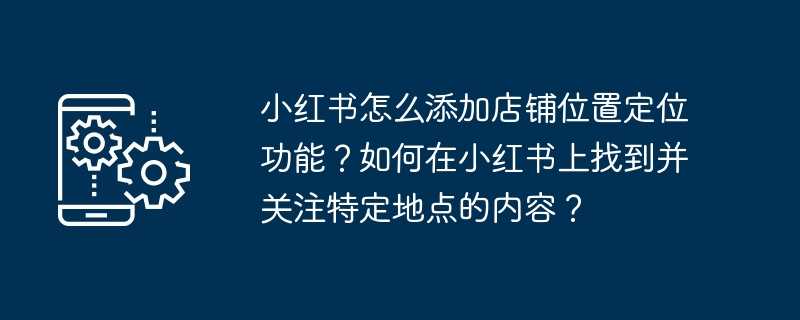 小红书怎么添加店铺位置定位功能？如何在小红书上找到并关注特定地点的内容？