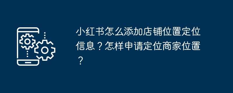 小红书怎么添加店铺位置定位信息？怎样申请定位商家位置？