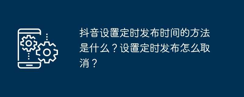 抖音设置定时发布时间的方法是什么？设置定时发布怎么取消？