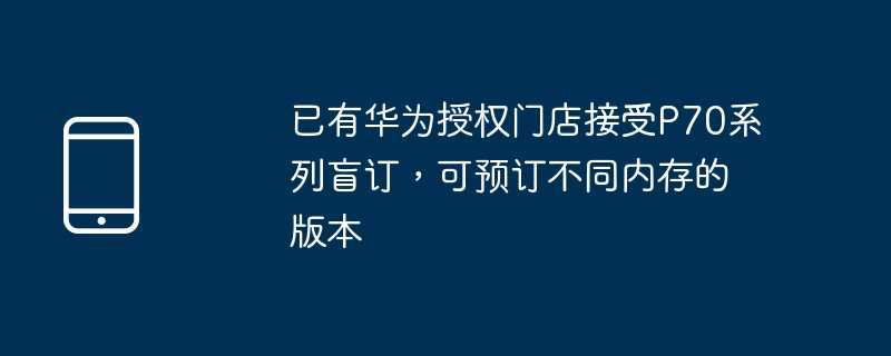 已有华为授权门店接受p70系列盲订，可预订不同内存的版本